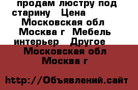 продам люстру под старину › Цена ­ 1 000 - Московская обл., Москва г. Мебель, интерьер » Другое   . Московская обл.,Москва г.